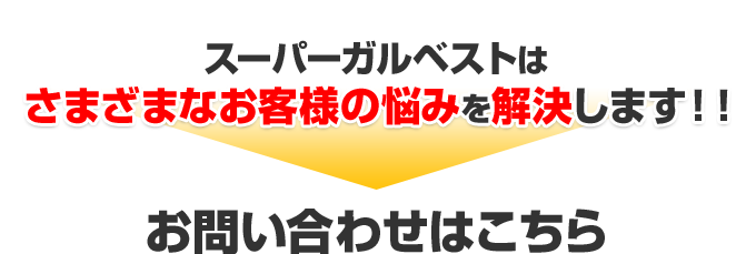 スーパーガルベストはさまざまなお客様の悩みを解決します！！