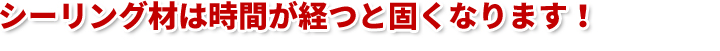 シーリング材は時間が経つと固くなります！