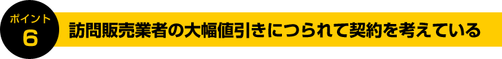 ポイント6:訪問販売業者の大幅値引きにつられて契約を考えている