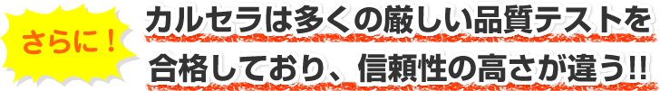 カルセラは多くの厳しい品質テストを
合格しており、信頼性の高さが違う!!