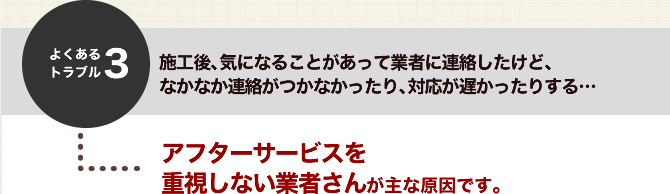 よくあるトラブル３．施工後、気になることがあって業者に連絡したけど、なかなか連絡がつかなかったり、対応が遅かったりする・・・アフターサービスを重視しない業者さんが主な原因です。