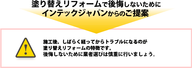 塗り替えリフォームで後悔しないために、インテックジャパンからのご提案。施工後、しらばく経ってからトラブルになるのが塗り替えリフォームの特徴です。後悔しないために業者選びは慎重に行いましょう。