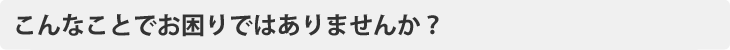 こんなことでお困りではありませんか？