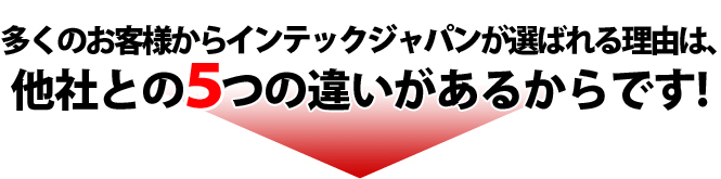 多くのお客様からインテックジャパンが選ばれる理由は、他社との5つの違いがあるからです!