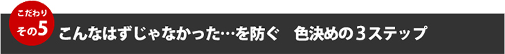 こだわりその５、こんなはずじゃなかった・・を防ぐ色決めの４ステップ