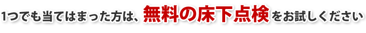 1つでも当てはまった方は、無料の床下点検をお試しください