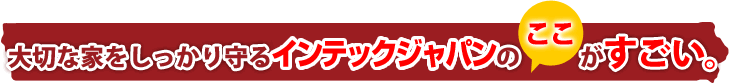 大切な家をしっかり守る　インテックジャパンのここがすごい。