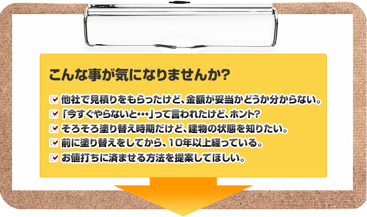 こんなことが気になりませんか？他社で見積もりをもらったけど、金額が妥当かどうか分からない。「いますぐやらないと・・・」って言われたけどほんと？そろそろ塗り替え時期だけど、建物の状態を知りたい。前に塗り替えしてから、10年以上たっている。お値打ちに済ませる方法を提案してほしい。