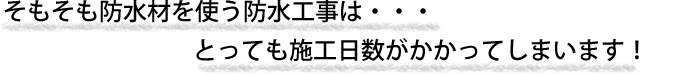 そもそも防水材を使う工事はとっても施工日数がかかってしまいます